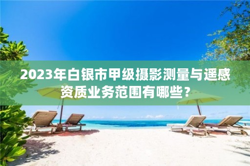 2023年白银市甲级摄影测量与遥感资质业务范围有哪些?