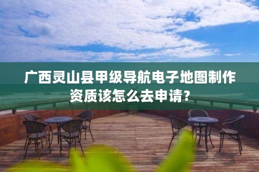 广西灵山县甲级导航电子地图制作资质该怎么去申请?