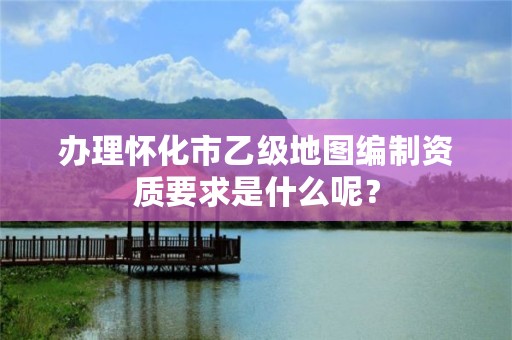 办理怀化市乙级地图编制资质要求是什么呢?