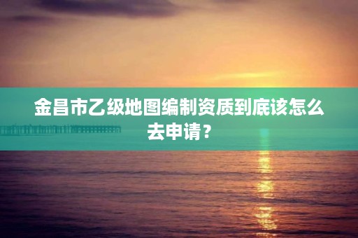 金昌市乙级地图编制资质到底该怎么去申请?