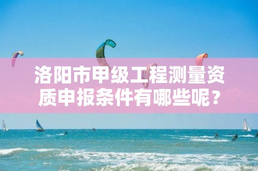 洛阳市甲级工程测量资质申报条件有哪些呢?