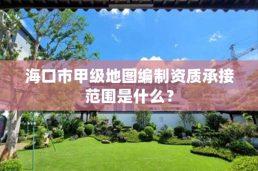 海口市甲级地图编制资质承接范围是什么?