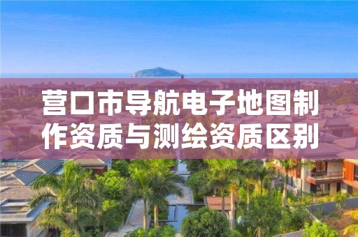 营口市导航电子地图制作资质与测绘资质区别是什么呢？