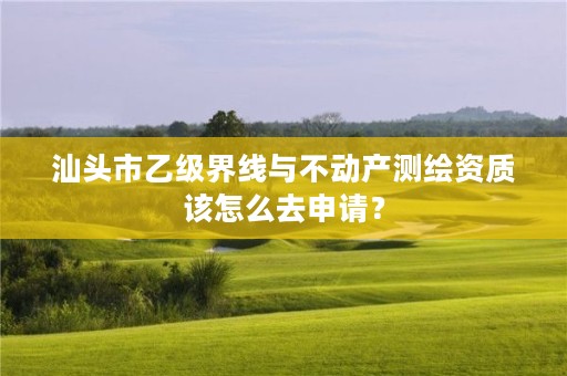汕头市乙级界线与不动产测绘资质该怎么去申请?