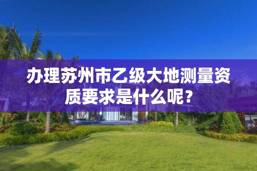 办理苏州市乙级大地测量资质要求是什么呢?