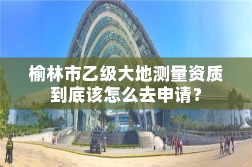 榆林市乙级大地测量资质到底该怎么去申请?