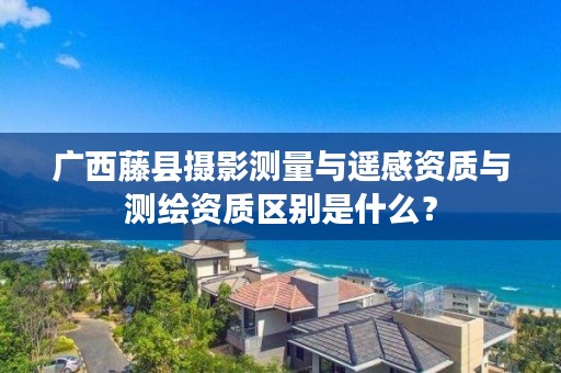 广西藤县摄影测量与遥感资质与测绘资质区别是什么?