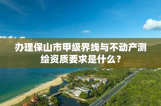 办理保山市甲级界线与不动产测绘资质要求是什么?