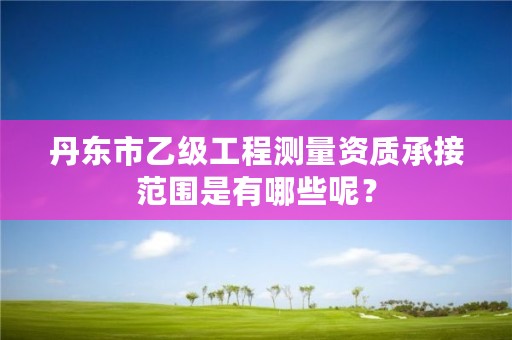 丹东市乙级工程测量资质承接范围是有哪些呢？