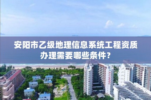 安阳市乙级地理信息系统工程资质办理需要哪些条件?