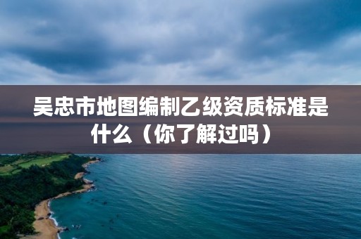 吴忠市地图编制乙级资质标准是什么(你了解过吗)