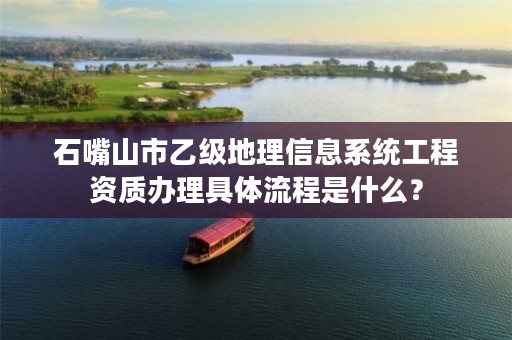 石嘴山市乙级地理信息系统工程资质办理具体流程是什么？
