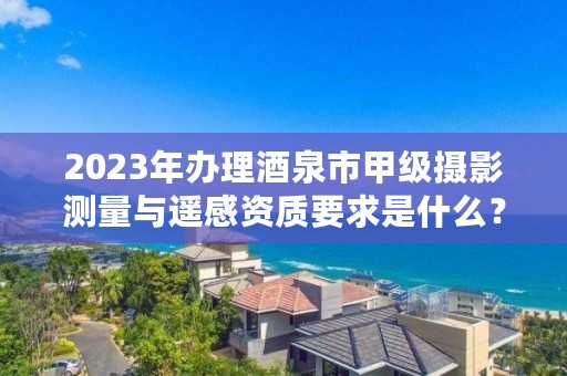 2023年办理酒泉市甲级摄影测量与遥感资质要求是什么?