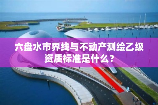 六盘水市界线与不动产测绘乙级资质标准是什么?