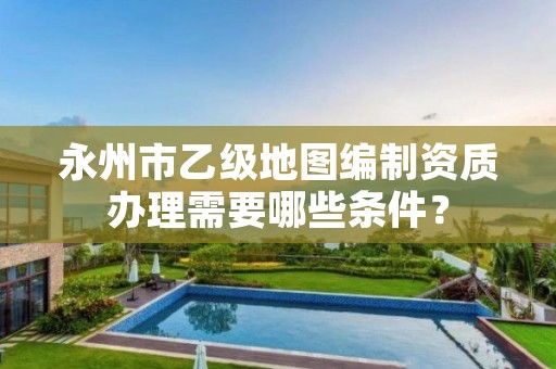 永州市乙级地图编制资质办理需要哪些条件?
