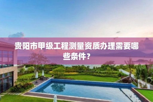 贵阳市甲级工程测量资质办理需要哪些条件?