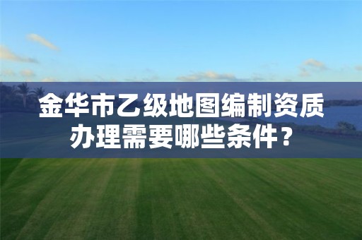 金华市乙级地图编制资质办理需要哪些条件？