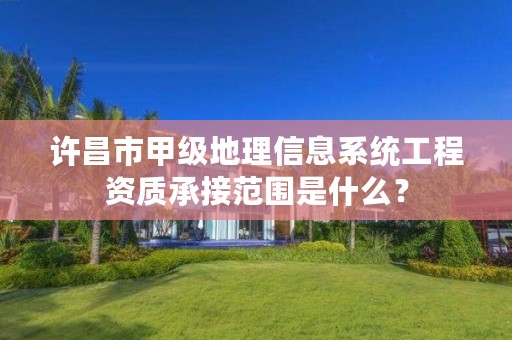 许昌市甲级地理信息系统工程资质承接范围是什么?