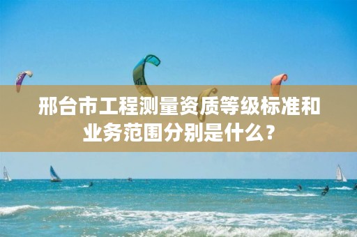邢台市工程测量资质等级标准和业务范围分别是什么?