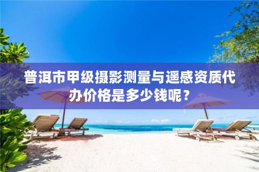 普洱市甲级摄影测量与遥感资质代办价格是多少钱呢?