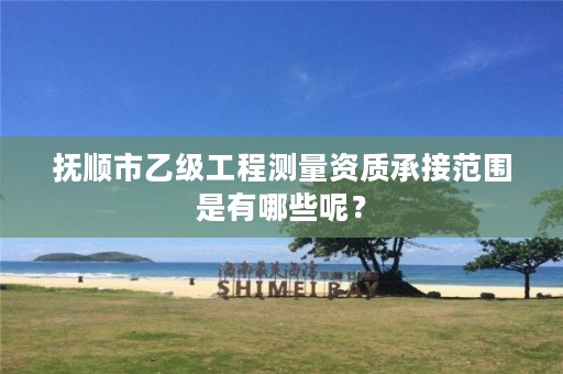 抚顺市乙级工程测量资质承接范围是有哪些呢？