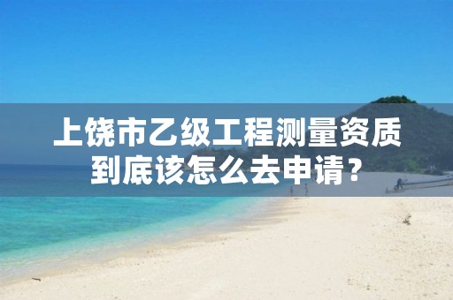 上饶市乙级工程测量资质到底该怎么去申请?