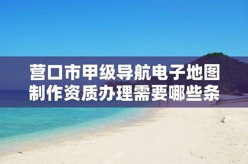营口市甲级导航电子地图制作资质办理需要哪些条件？
