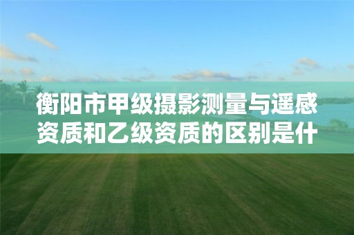 衡阳市甲级摄影测量与遥感资质和乙级资质的区别是什么?