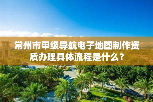 常州市甲级导航电子地图制作资质办理具体流程是什么?