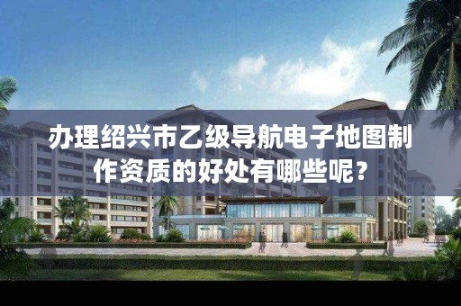 办理绍兴市乙级导航电子地图制作资质的好处有哪些呢?