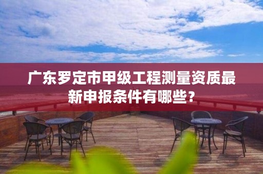 广东罗定市甲级工程测量资质最新申报条件有哪些?