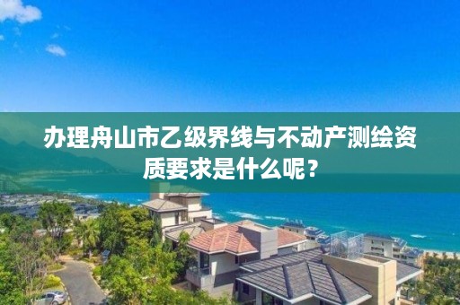 办理舟山市乙级界线与不动产测绘资质要求是什么呢？
