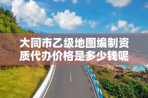 大同市乙级地图编制资质代办价格是多少钱呢?