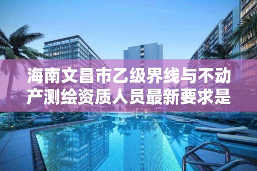 海南文昌市乙级界线与不动产测绘资质人员最新要求是多少个?