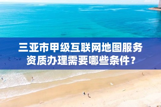 三亚市甲级互联网地图服务资质办理需要哪些条件?
