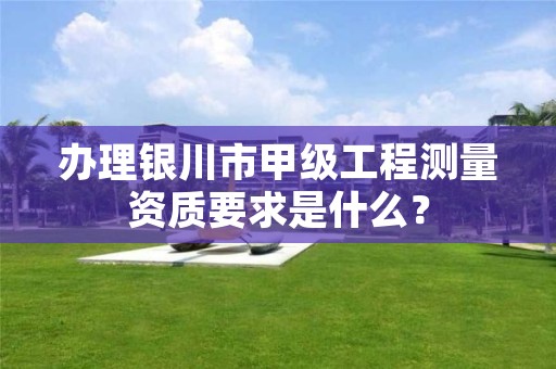 办理银川市甲级工程测量资质要求是什么?