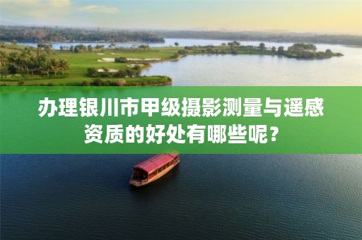 办理银川市甲级摄影测量与遥感资质的好处有哪些呢？