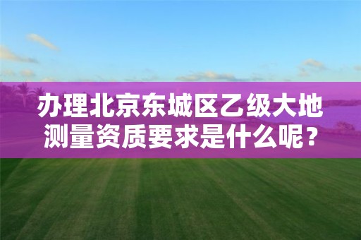 办理北京东城区乙级大地测量资质要求是什么呢?