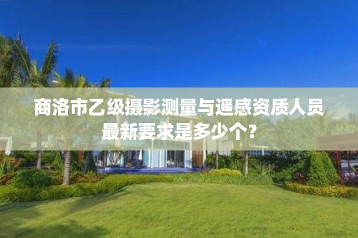 商洛市乙级摄影测量与遥感资质人员最新要求是多少个?