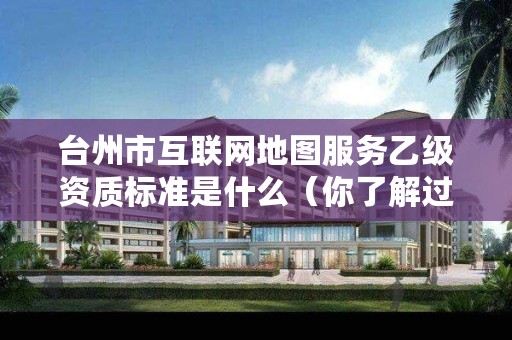 台州市互联网地图服务乙级资质标准是什么（你了解过吗）
