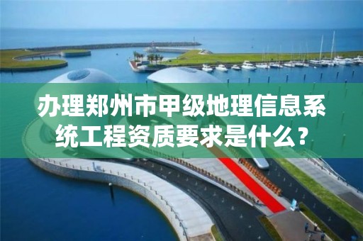 办理郑州市甲级地理信息系统工程资质要求是什么?