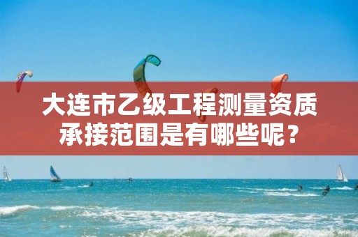 大连市乙级工程测量资质承接范围是有哪些呢？