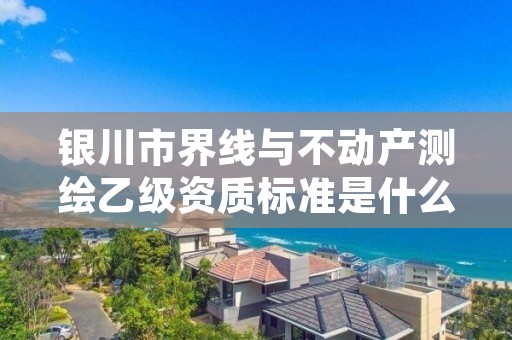 银川市界线与不动产测绘乙级资质标准是什么(你了解过吗)
