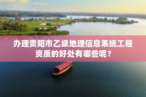 办理贵阳市乙级地理信息系统工程资质的好处有哪些呢?