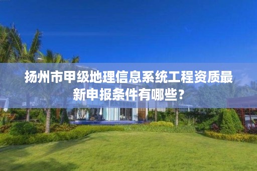 扬州市甲级地理信息系统工程资质最新申报条件有哪些?