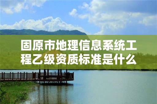 固原市地理信息系统工程乙级资质标准是什么（你了解过吗）