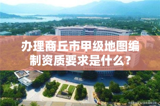 办理商丘市甲级地图编制资质要求是什么?