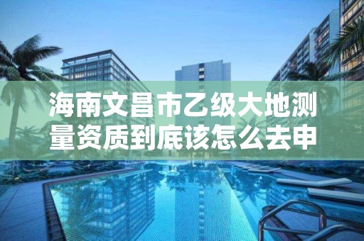 海南文昌市乙级大地测量资质到底该怎么去申请?