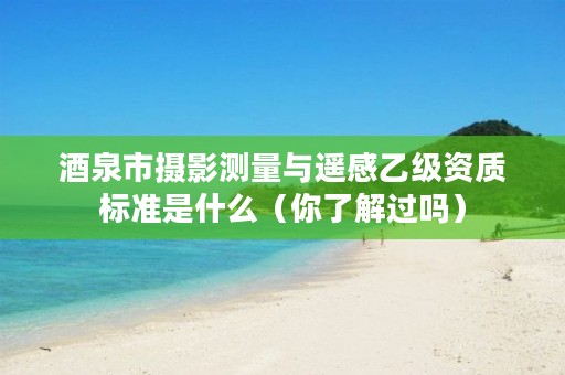 酒泉市摄影测量与遥感乙级资质标准是什么(你了解过吗)