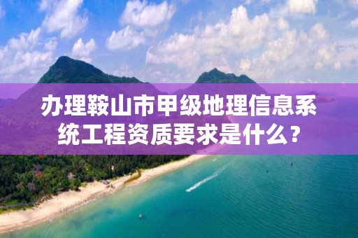 办理鞍山市甲级地理信息系统工程资质要求是什么？
